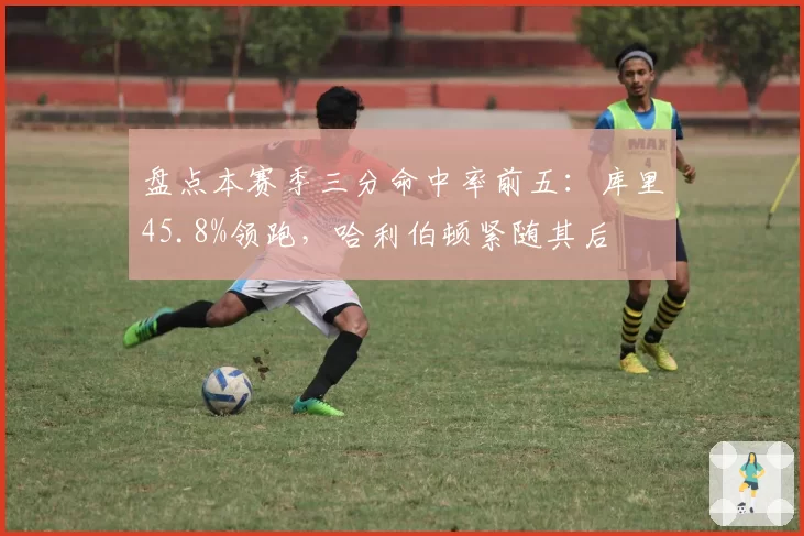 盘点本赛季三分命中率前五:库里45.8%领跑,哈利伯顿紧随其后