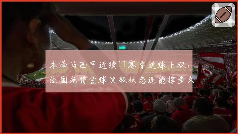 本泽马西甲连续11赛季进球上双,法国老将金球奖级状态还能撑多久?