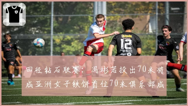 田径钻石联赛：冯彬若投出70米将成亚洲女子铁饼首位70米俱乐部成员