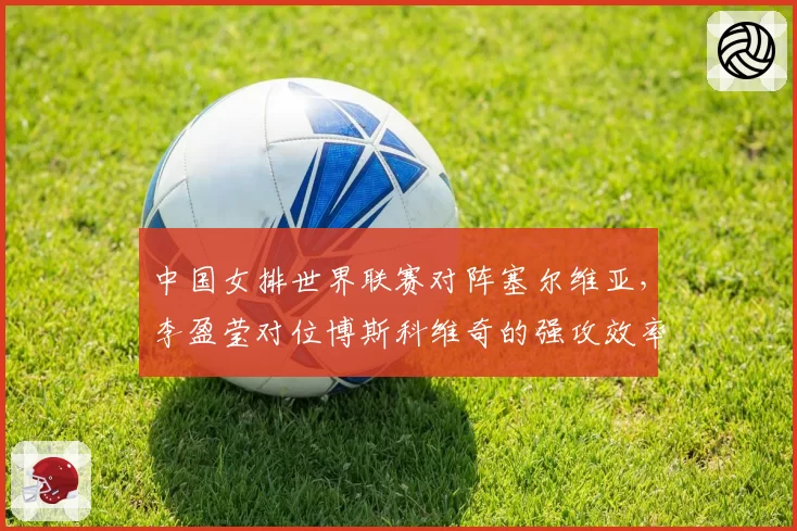 中国女排世界联赛对阵塞尔维亚,李盈莹对位博斯科维奇的强攻效率将决定比赛走向