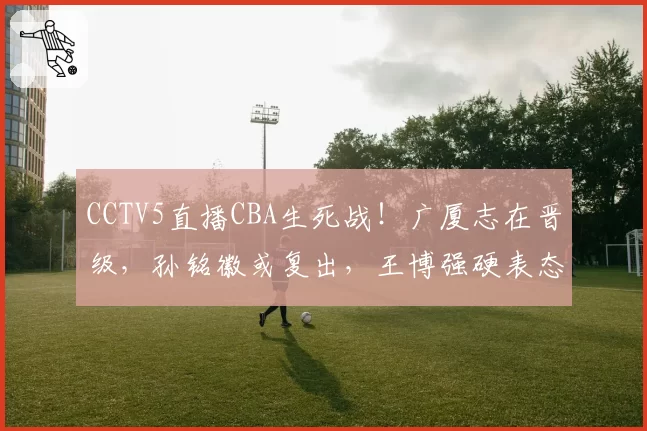 CCTV5直播CBA生死战！广厦志在晋级，孙铭徽或复出，王博强硬表态