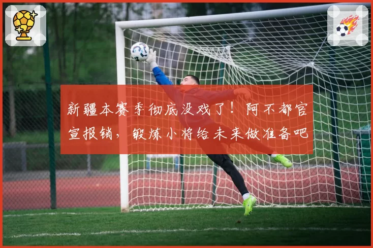 新疆本赛季彻底没戏了！阿不都官宣报销，锻炼小将给未来做准备吧