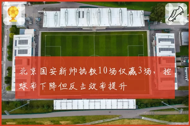 北京国安新帅执教10场仅赢3场,控球率下降但反击效率提升