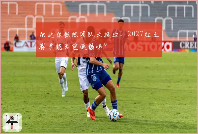 纳达尔教练团队大换血，2027红土赛季能否重返巅峰？