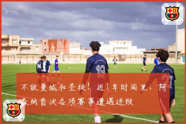 不敌曼城和圣徒!近1年时间里,阿森纳首次各项赛事遭遇连败