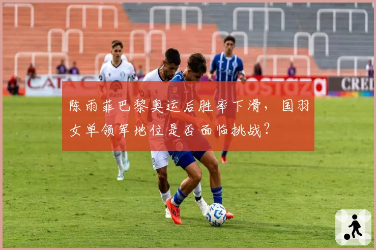 陈雨菲巴黎奥运后胜率下滑,国羽女单领军地位是否面临挑战?