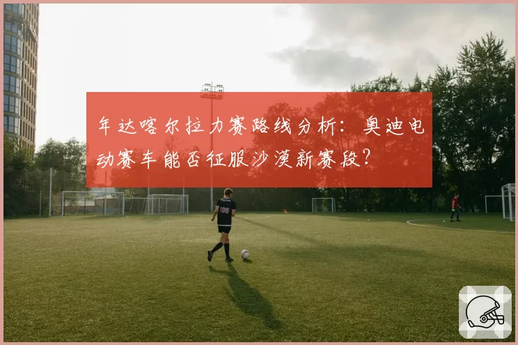 年达喀尔拉力赛路线分析：奥迪电动赛车能否征服沙漠新赛段？