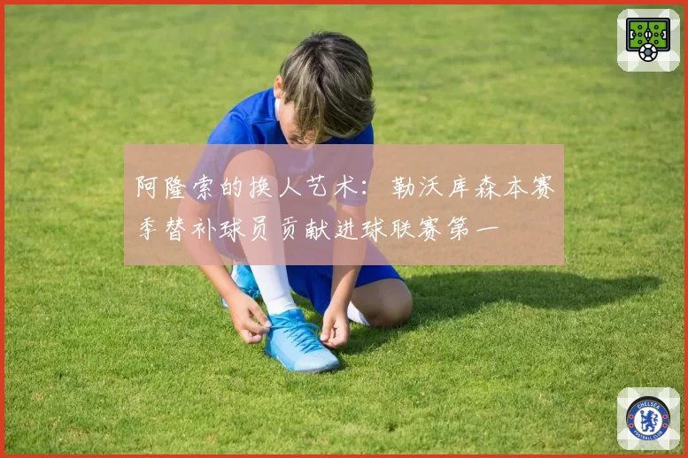 阿隆索的换人艺术:勒沃库森本赛季替补球员贡献进球联赛第一