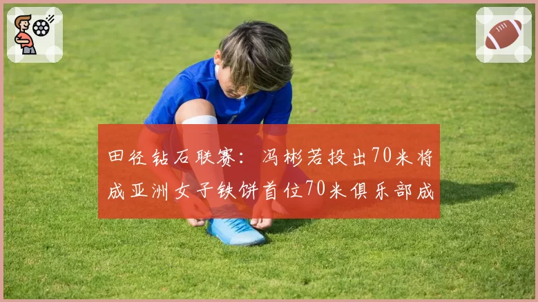 田径钻石联赛：冯彬若投出70米将成亚洲女子铁饼首位70米俱乐部成员