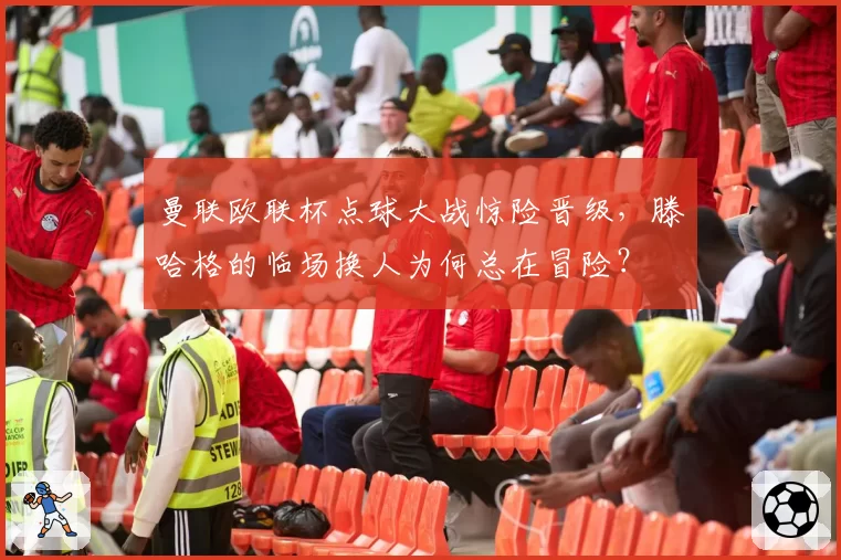 曼联欧联杯点球大战惊险晋级，滕哈格的临场换人为何总在冒险？