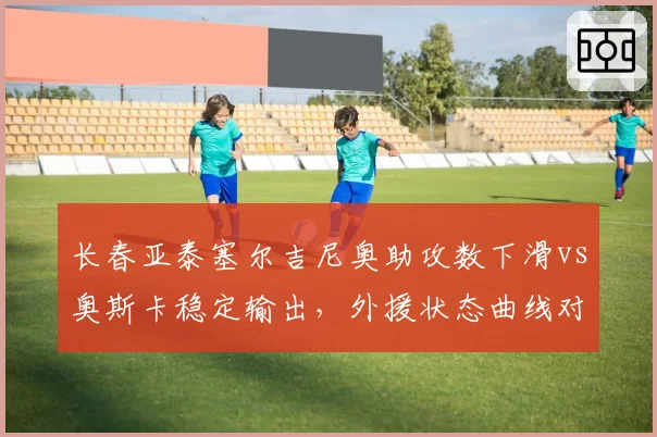 长春亚泰塞尔吉尼奥助攻数下滑vs奥斯卡稳定输出，外援状态曲线对比预警