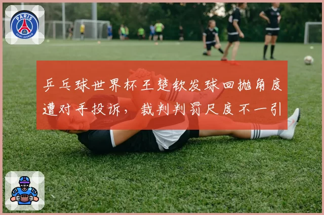 乒乓球世界杯王楚钦发球回抛角度遭对手投诉，裁判判罚尺度不一引热议