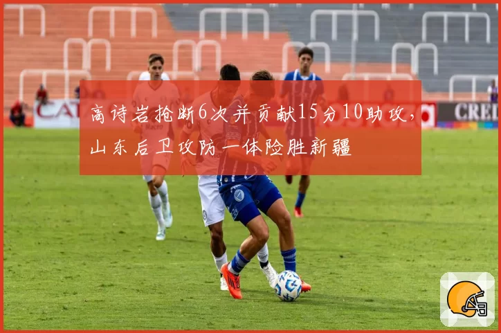 高诗岩抢断6次并贡献15分10助攻,山东后卫攻防一体险胜新疆