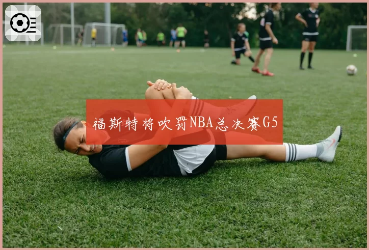 福斯特将吹罚NBA总决赛G5
