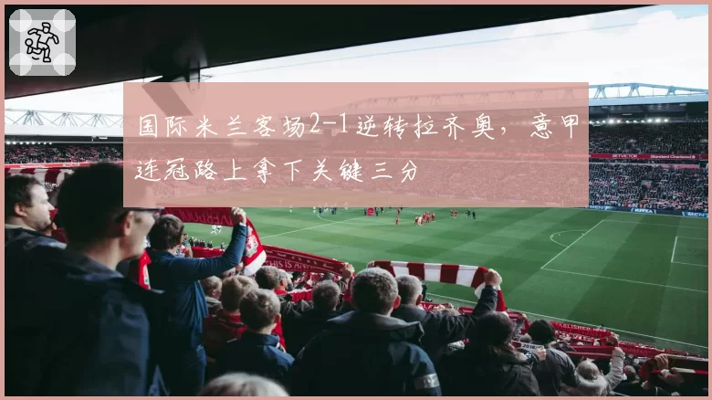 国际米兰客场2-1逆转拉齐奥，意甲连冠路上拿下关键三分