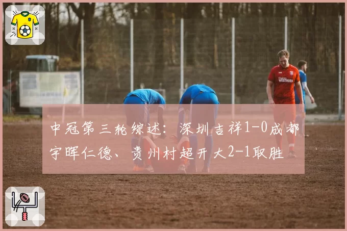 中冠第三轮综述：深圳吉祥1-0成都宇晖仁德、贵州村超开大2-1取胜