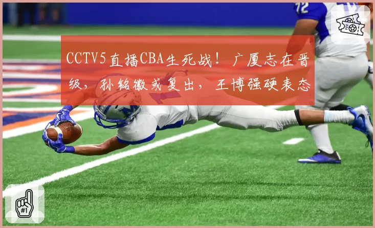 CCTV5直播CBA生死战！广厦志在晋级，孙铭徽或复出，王博强硬表态