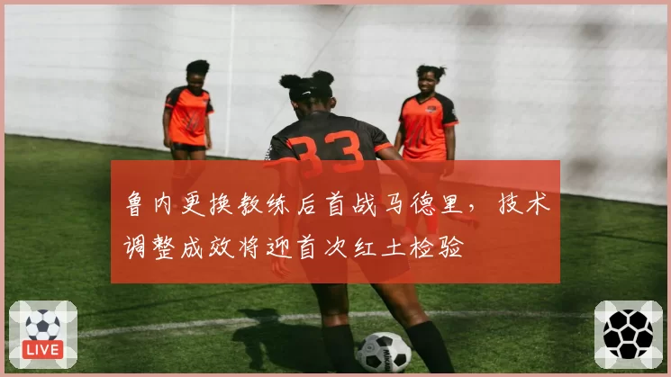 鲁内更换教练后首战马德里，技术调整成效将迎首次红土检验