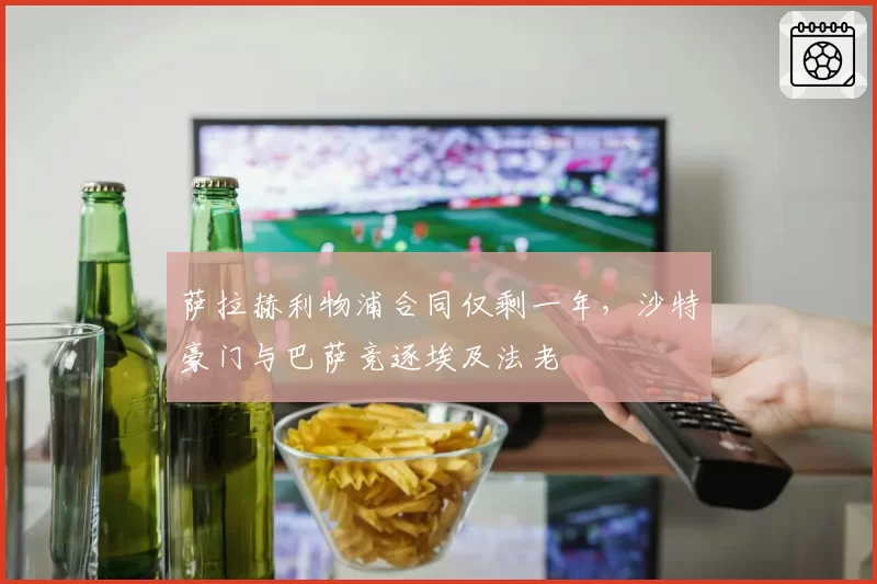 萨拉赫利物浦合同仅剩一年,沙特豪门与巴萨竞逐埃及法老