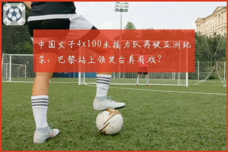 中国女子4x100米接力队再破亚洲纪录，巴黎站上领奖台真有戏？