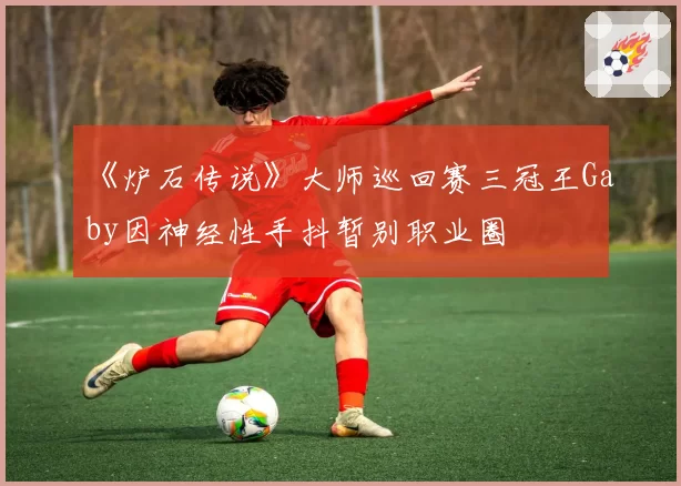 《炉石传说》大师巡回赛三冠王Gaby因神经性手抖暂别职业圈