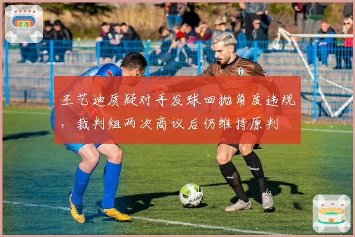 王艺迪质疑对手发球回抛角度违规，裁判组两次商议后仍维持原判