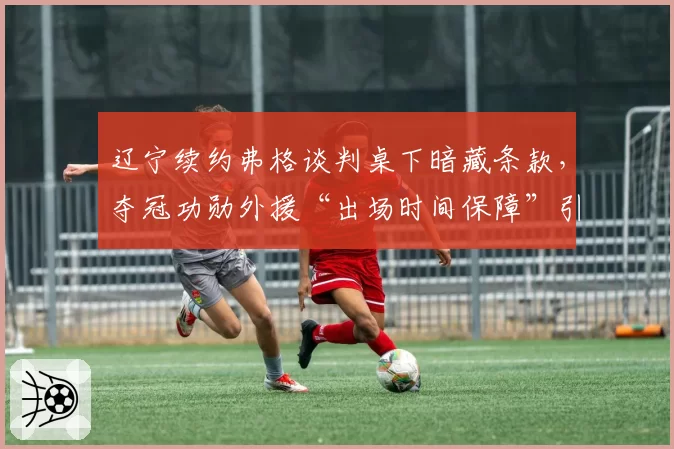 辽宁续约弗格谈判桌下暗藏条款，夺冠功勋外援“出场时间保障”引本土球员不满__br_