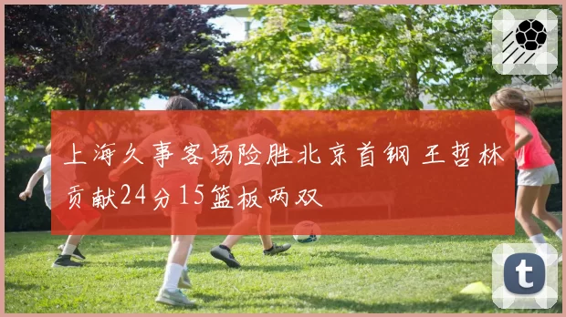 上海久事客场险胜北京首钢 王哲林贡献24分15篮板两双