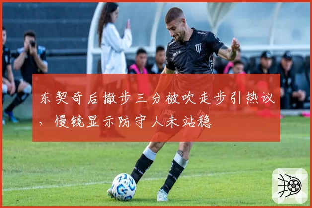 东契奇后撤步三分被吹走步引热议，慢镜显示防守人未站稳