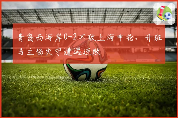 青岛西海岸0-2不敌上海申花，升班马主场失守遭遇连败