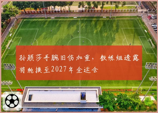 孙颖莎手腕旧伤加重，教练组透露将轮换至2027年全运会