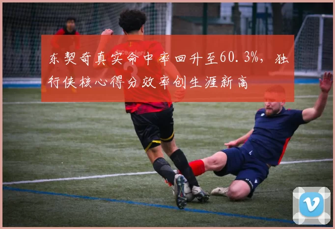 东契奇真实命中率回升至60.3%，独行侠核心得分效率创生涯新高