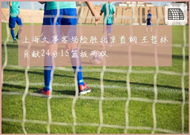 上海久事客场险胜北京首钢 王哲林贡献24分15篮板两双