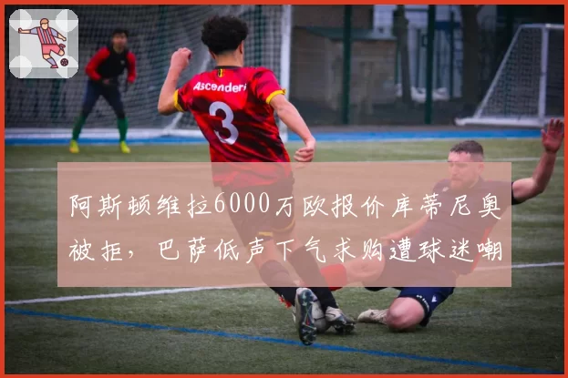 阿斯顿维拉6000万欧报价库蒂尼奥被拒,巴萨低声下气求购遭球迷嘲讽