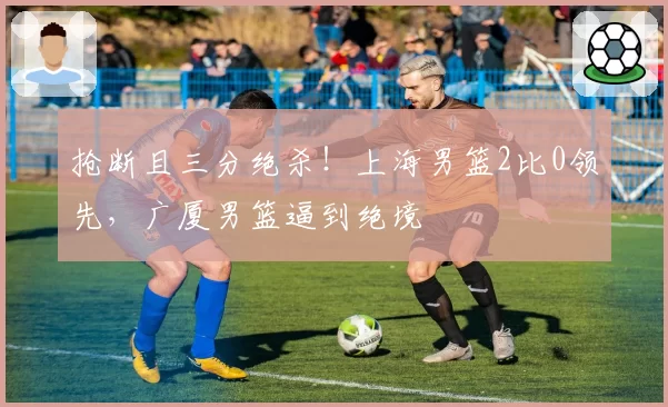 抢断且三分绝杀！上海男篮2比0领先，广厦男篮逼到绝境