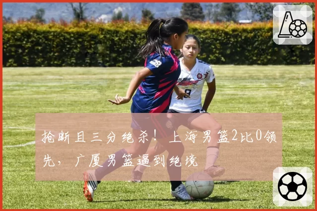 抢断且三分绝杀！上海男篮2比0领先，广厦男篮逼到绝境