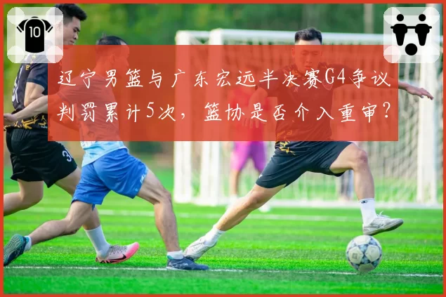 辽宁男篮与广东宏远半决赛G4争议判罚累计5次，篮协是否介入重审？