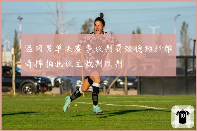温网男单决赛争议判罚致德约科维奇摔拍抗议主裁判改判