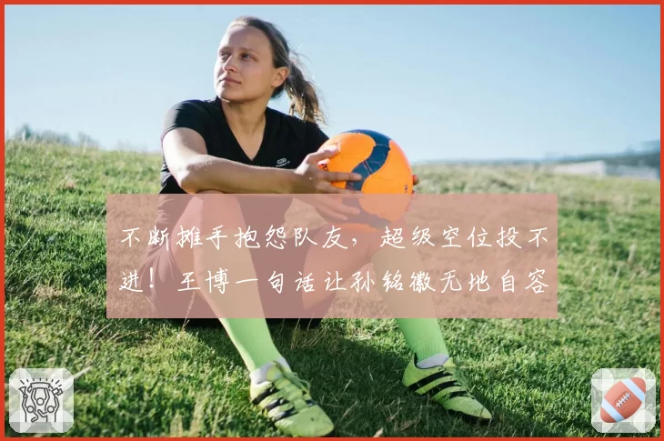 不断摊手抱怨队友,超级空位投不进!王博一句话让孙铭徽无地自容