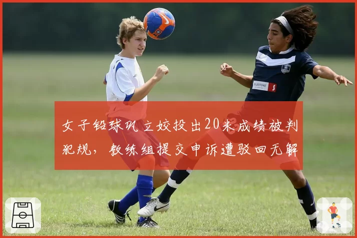 女子铅球巩立姣投出20米成绩被判犯规,教练组提交申诉遭驳回无解释