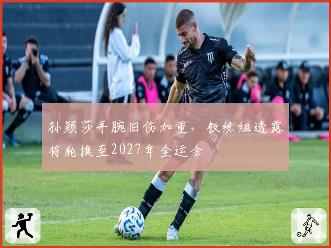孙颖莎手腕旧伤加重，教练组透露将轮换至2027年全运会