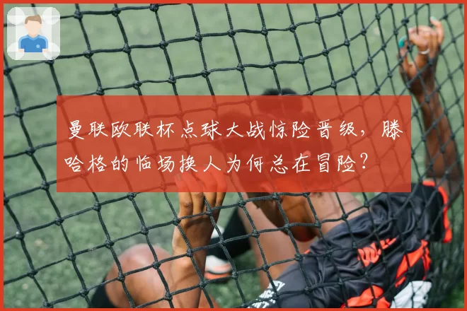 曼联欧联杯点球大战惊险晋级，滕哈格的临场换人为何总在冒险？