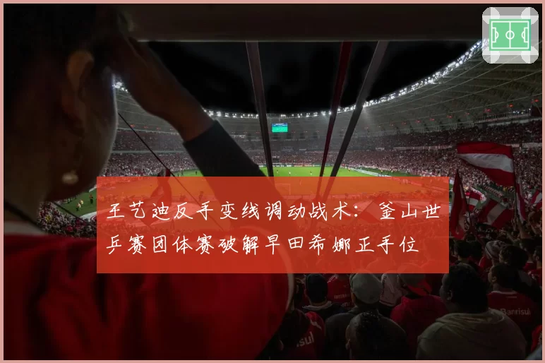 王艺迪反手变线调动战术：釜山世乒赛团体赛破解早田希娜正手位