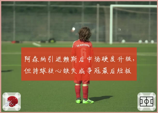 阿森纳引进赖斯后中场硬度升级，但持球核心缺失成争冠最后短板