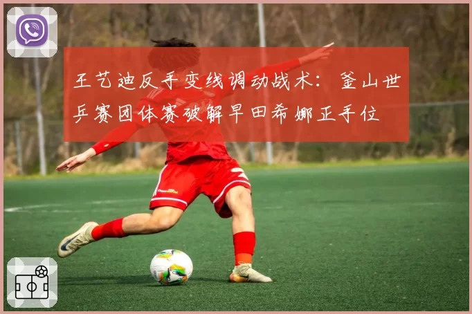 王艺迪反手变线调动战术：釜山世乒赛团体赛破解早田希娜正手位