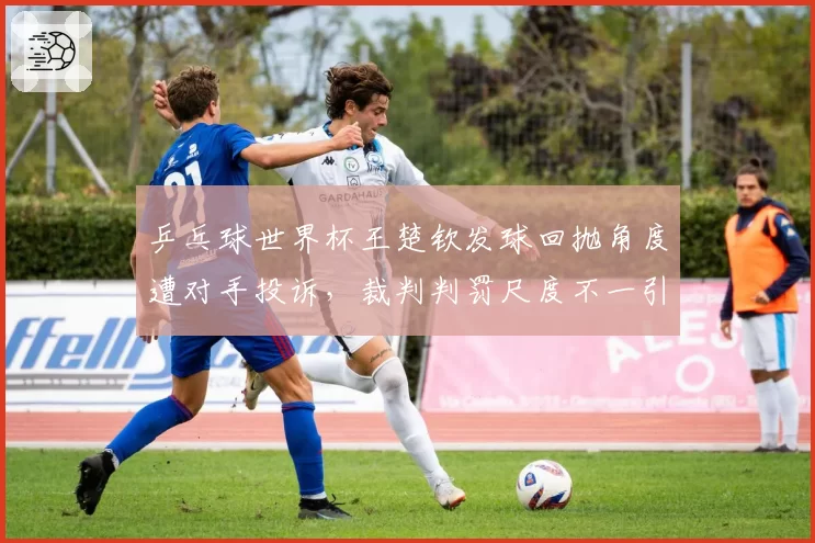 乒乓球世界杯王楚钦发球回抛角度遭对手投诉，裁判判罚尺度不一引热议