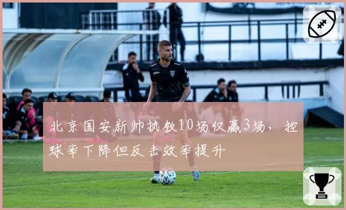北京国安新帅执教10场仅赢3场,控球率下降但反击效率提升