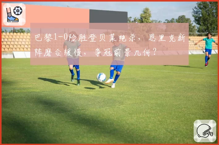 巴黎1-0险胜登贝莱绝杀,恩里克新阵磨合缓慢,争冠前景几何?