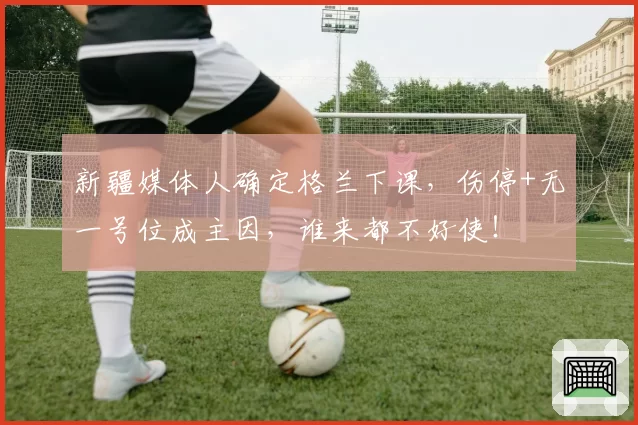 新疆媒体人确定格兰下课,伤停+无一号位成主因,谁来都不好使!