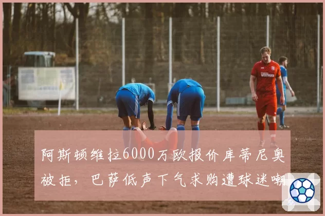 阿斯顿维拉6000万欧报价库蒂尼奥被拒,巴萨低声下气求购遭球迷嘲讽